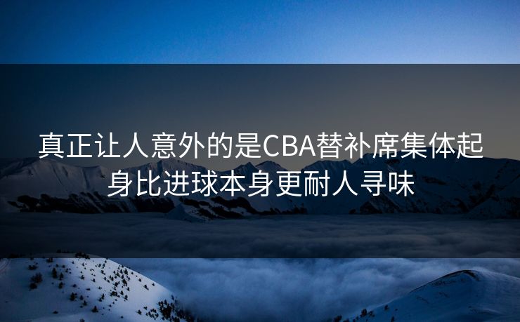 真正让人意外的是CBA替补席集体起身比进球本身更耐人寻味