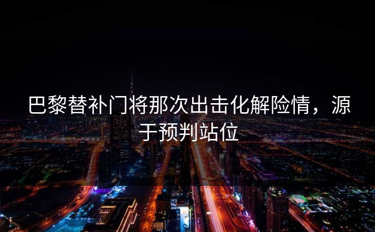 巴黎替补门将那次出击化解险情,源于预判站位 巴黎替补门将那次出击化解险情,源于预判站位