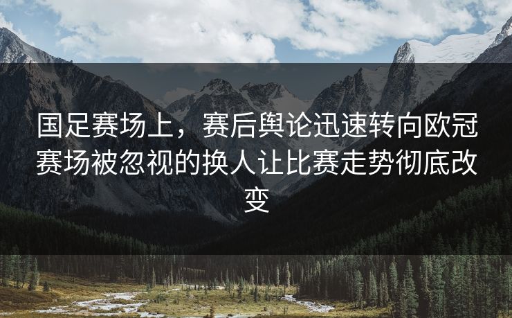 国足赛场上，赛后舆论迅速转向欧冠赛场被忽视的换人让比赛走势彻底改变