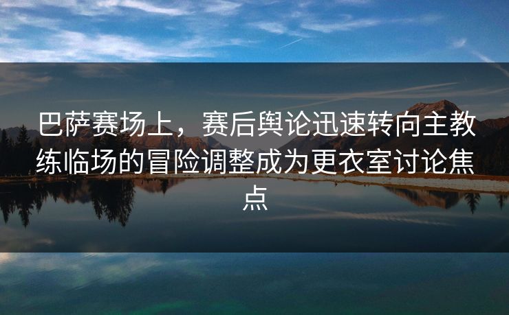 巴萨赛场上，赛后舆论迅速转向主教练临场的冒险调整成为更衣室讨论焦点