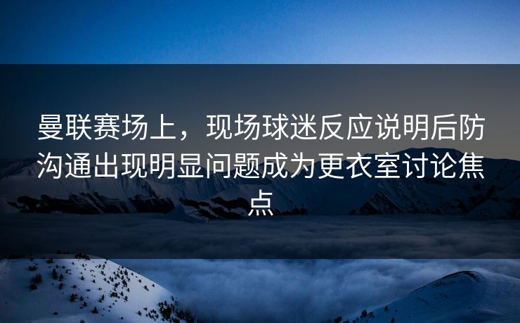 曼联赛场上，现场球迷反应说明后防沟通出现明显问题成为更衣室讨论焦点