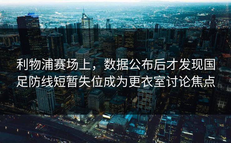 利物浦赛场上，数据公布后才发现国足防线短暂失位成为更衣室讨论焦点
