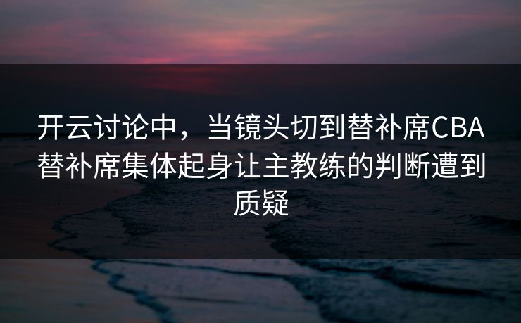 开云讨论中，当镜头切到替补席CBA替补席集体起身让主教练的判断遭到质疑