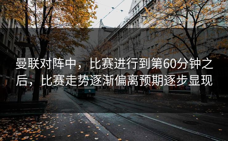 曼联对阵中，比赛进行到第60分钟之后，比赛走势逐渐偏离预期逐步显现