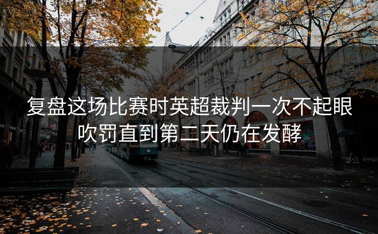 复盘这场比赛时英超裁判一次不起眼吹罚直到第二天仍在发酵