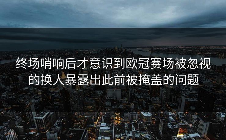 终场哨响后才意识到欧冠赛场被忽视的换人暴露出此前被掩盖的问题 终场哨响后才意识到欧冠赛场被忽视的换人暴露出此前被掩盖的问题