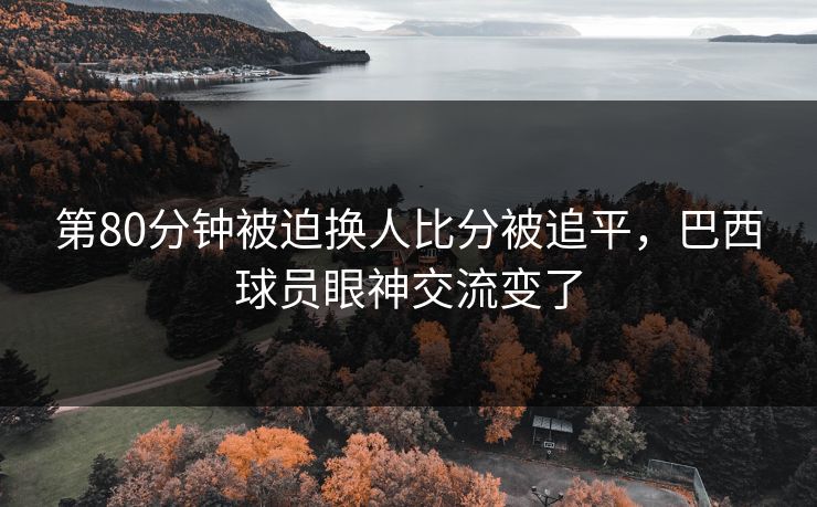 第80分钟被迫换人比分被追平,巴西球员眼神交流变了 第80分钟被迫换人比分被追平,巴西球员眼神交流变了