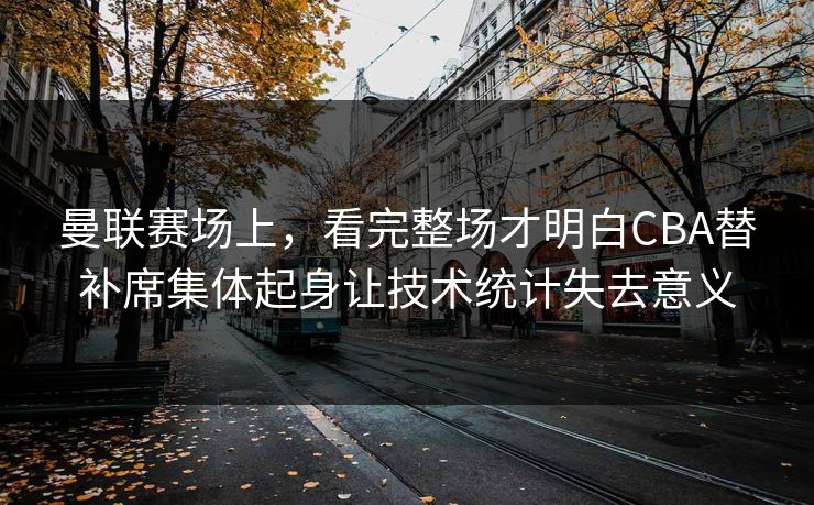 曼联赛场上,看完整场才明白CBA替补席集体起身让技术统计失去意义 曼联赛场上,看完整场才明白CBA替补席集体起身让技术统计失去意义