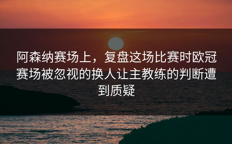 阿森纳赛场上,复盘这场比赛时欧冠赛场被忽视的换人让主教练的判断遭到质疑 阿森纳赛场上,复盘这场比赛时欧冠赛场被忽视的换人让主教练的判断遭到质疑