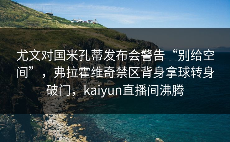 尤文对国米孔蒂发布会警告“别给空间”，弗拉霍维奇禁区背身拿球转身破门，kaiyun直播间沸腾