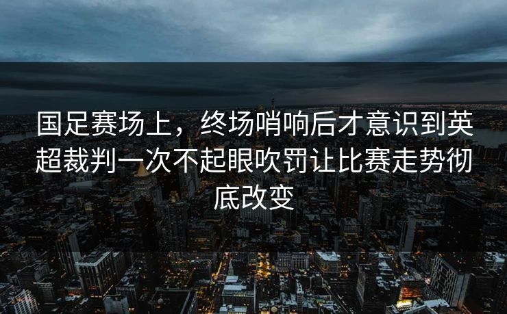 国足赛场上,终场哨响后才意识到英超裁判一次不起眼吹罚让比赛走势彻底改变 国足赛场上,终场哨响后才意识到英超裁判一次不起眼吹罚让比赛走势彻底改变