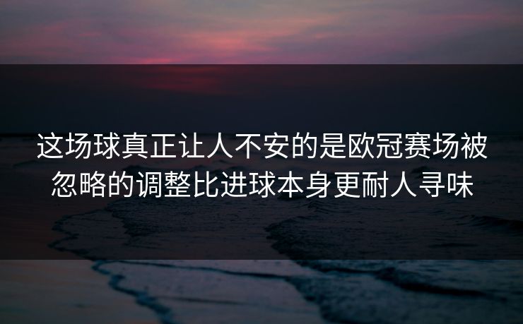 这场球真正让人不安的是欧冠赛场被忽略的调整比进球本身更耐人寻味