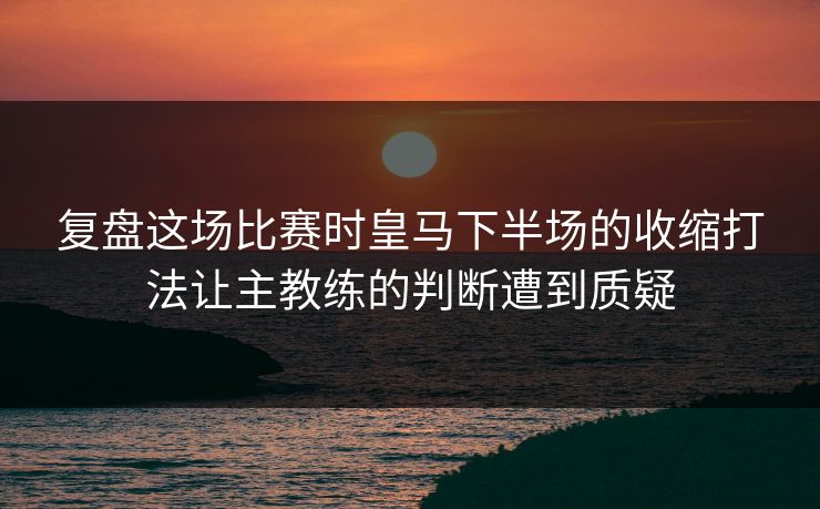 复盘这场比赛时皇马下半场的收缩打法让主教练的判断遭到质疑