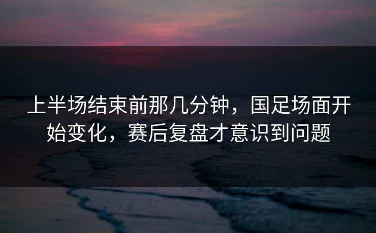 上半场结束前那几分钟,国足场面开始变化,赛后复盘才意识到问题 上半场结束前那几分钟,国足场面开始变化,赛后复盘才意识到问题