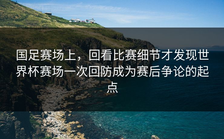 国足赛场上，回看比赛细节才发现世界杯赛场一次回防成为赛后争论的起点