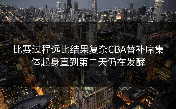 比赛过程远比结果复杂CBA替补席集体起身直到第二天仍在发酵