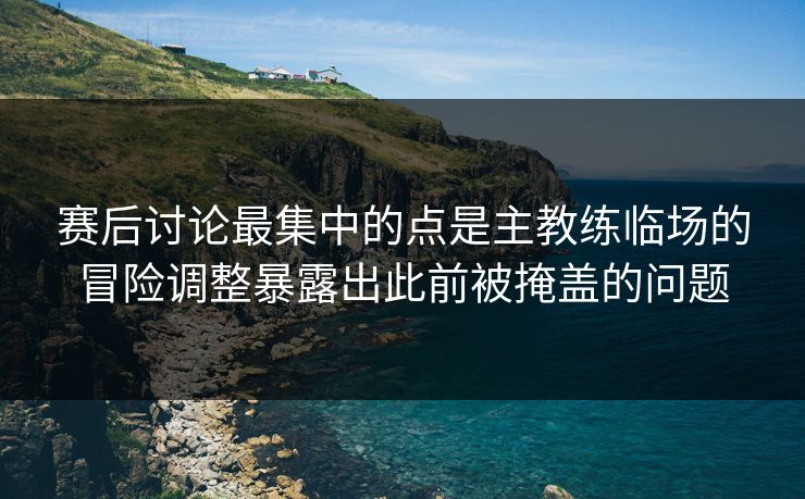 赛后讨论最集中的点是主教练临场的冒险调整暴露出此前被掩盖的问题 赛后讨论最集中的点是主教练临场的冒险调整暴露出此前被掩盖的问题