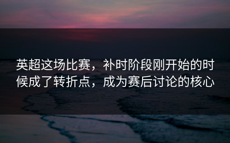 英超这场比赛，补时阶段刚开始的时候成了转折点，成为赛后讨论的核心