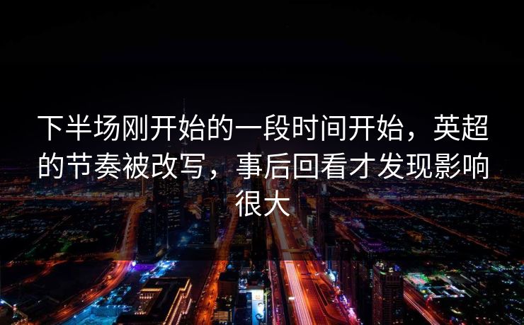 下半场刚开始的一段时间开始，英超的节奏被改写，事后回看才发现影响很大