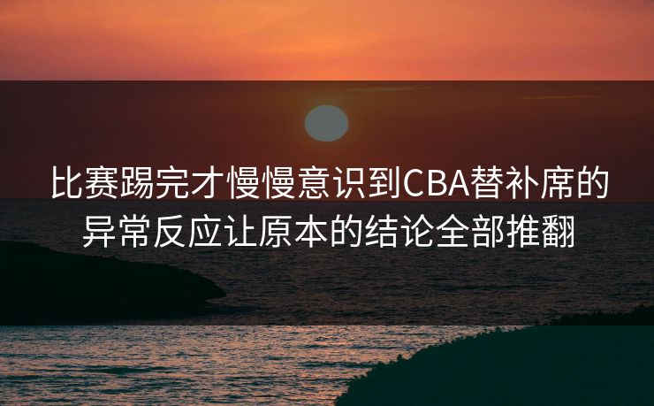 比赛踢完才慢慢意识到CBA替补席的异常反应让原本的结论全部推翻
