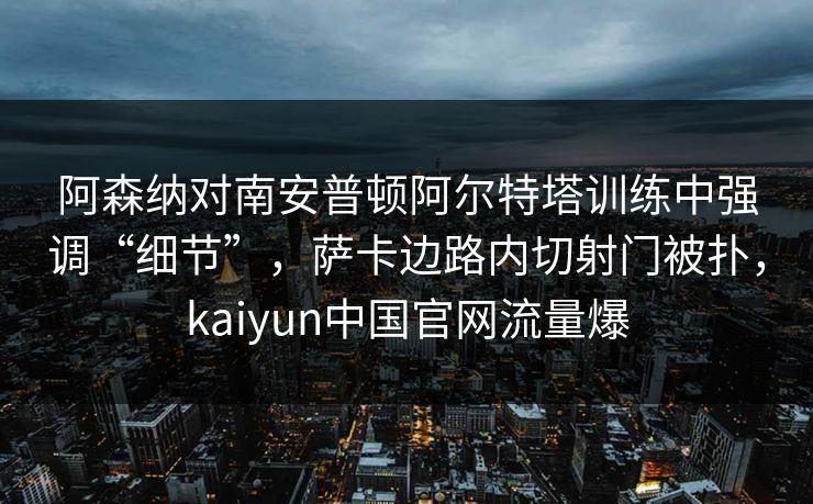 阿森纳对南安普顿阿尔特塔训练中强调“细节”，萨卡边路内切射门被扑，kaiyun中国官网流量爆