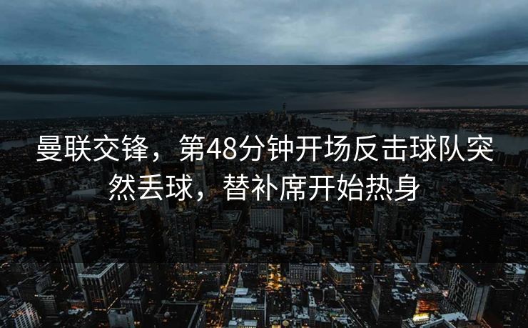 曼联交锋，第48分钟开场反击球队突然丢球，替补席开始热身
