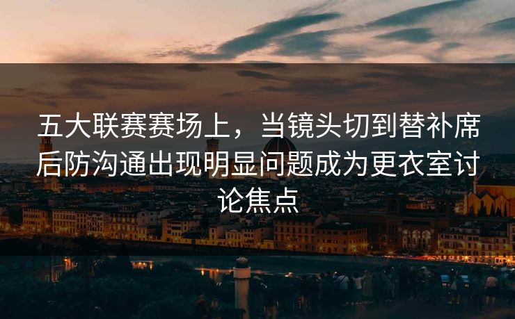 五大联赛赛场上，当镜头切到替补席后防沟通出现明显问题成为更衣室讨论焦点