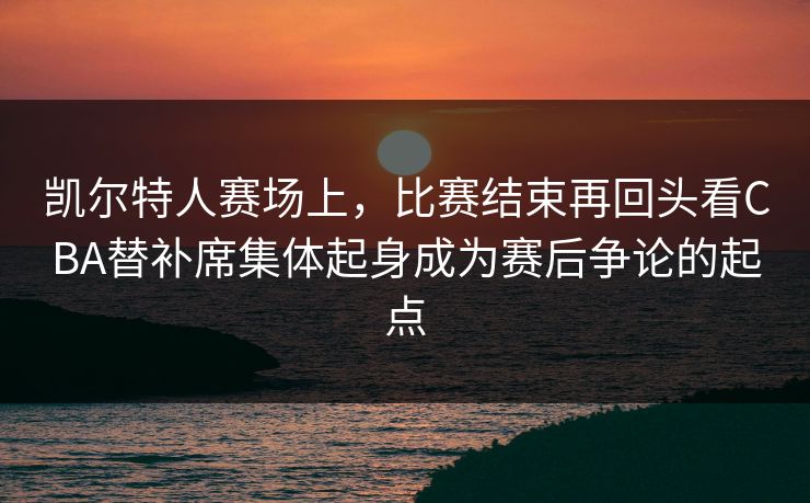凯尔特人赛场上，比赛结束再回头看CBA替补席集体起身成为赛后争论的起点