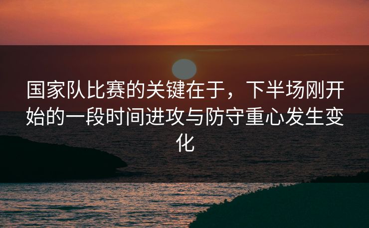 国家队比赛的关键在于，下半场刚开始的一段时间进攻与防守重心发生变化