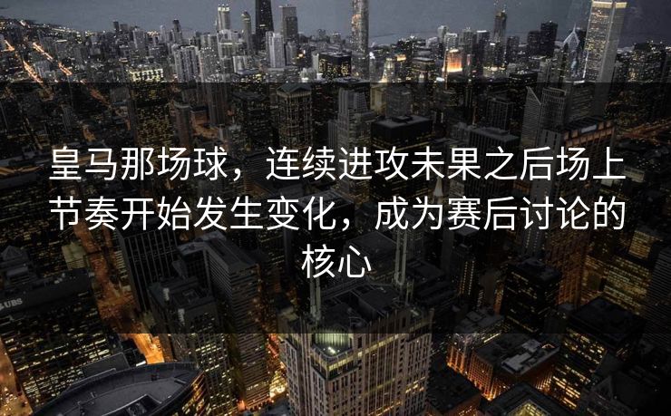 皇马那场球，连续进攻未果之后场上节奏开始发生变化，成为赛后讨论的核心