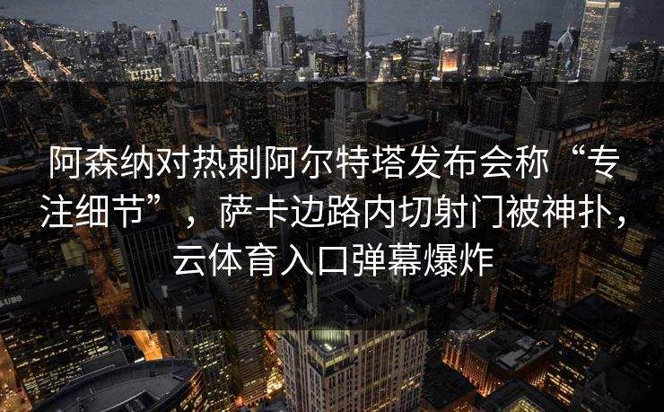 阿森纳对热刺阿尔特塔发布会称“专注细节”，萨卡边路内切射门被神扑，云体育入口弹幕爆炸