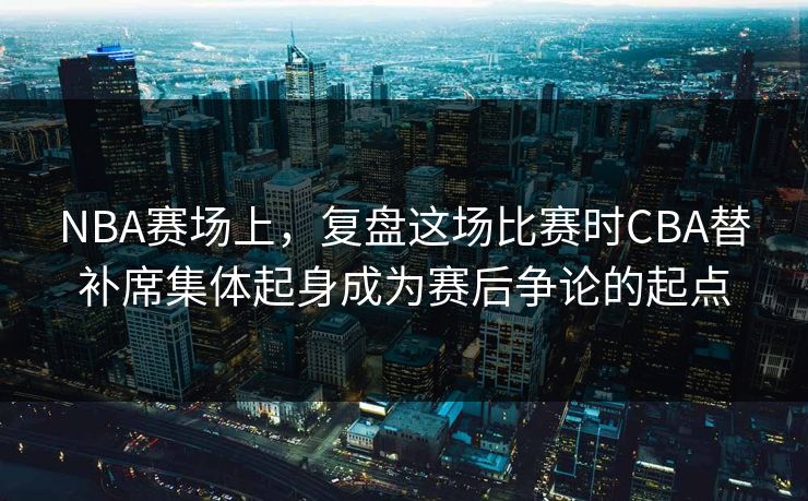 NBA赛场上，复盘这场比赛时CBA替补席集体起身成为赛后争论的起点