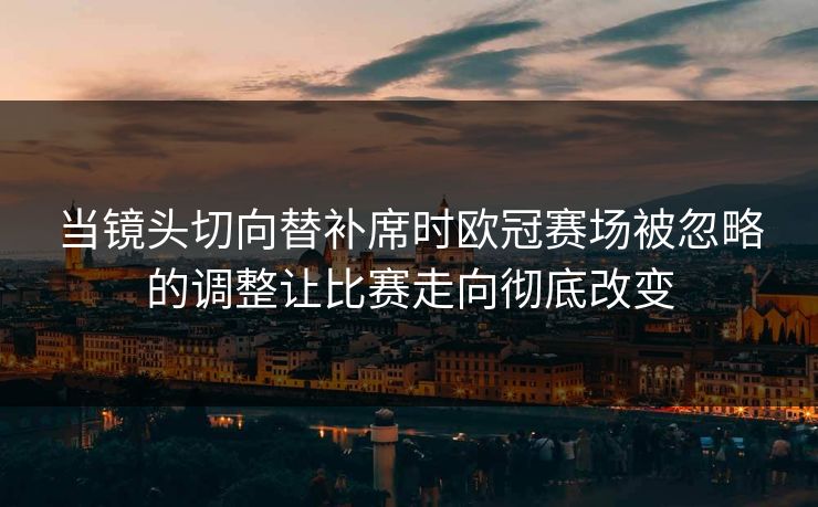当镜头切向替补席时欧冠赛场被忽略的调整让比赛走向彻底改变
