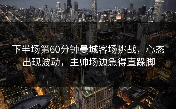 下半场第60分钟曼城客场挑战,心态出现波动,主帅场边急得直跺脚 下半场第60分钟曼城客场挑战,心态出现波动,主帅场边急得直跺脚