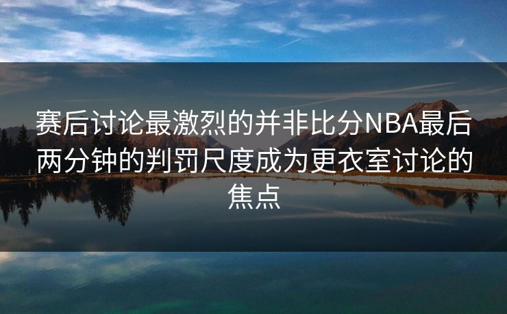 赛后讨论最激烈的并非比分NBA最后两分钟的判罚尺度成为更衣室讨论的焦点