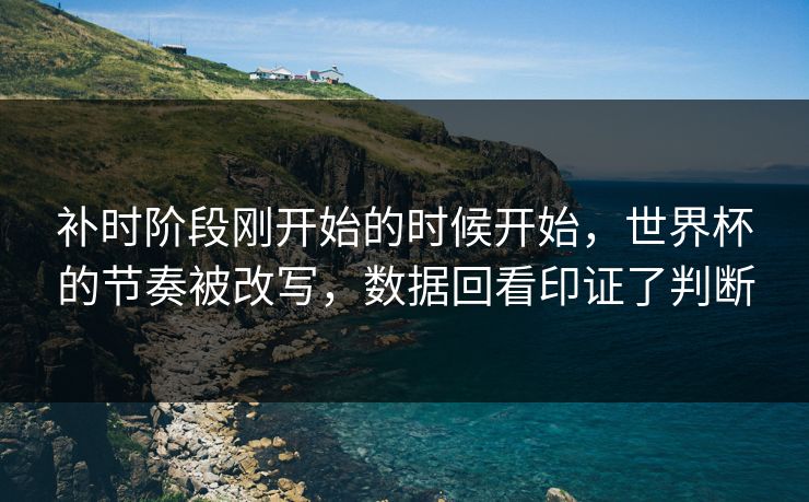 补时阶段刚开始的时候开始，世界杯的节奏被改写，数据回看印证了判断