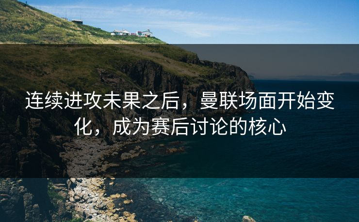 连续进攻未果之后，曼联场面开始变化，成为赛后讨论的核心