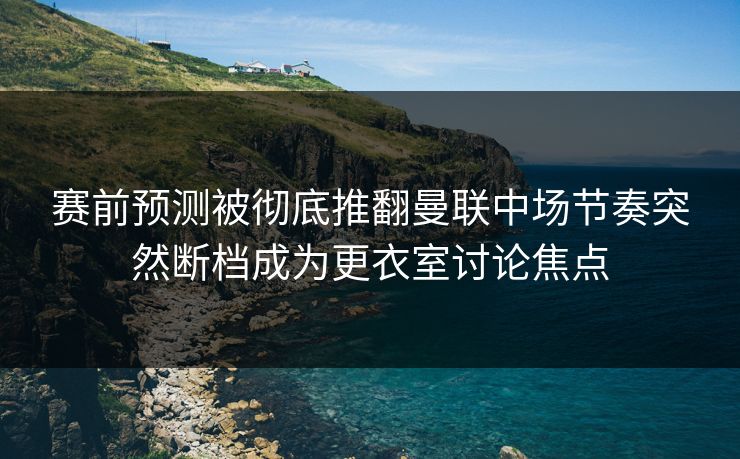 赛前预测被彻底推翻曼联中场节奏突然断档成为更衣室讨论焦点