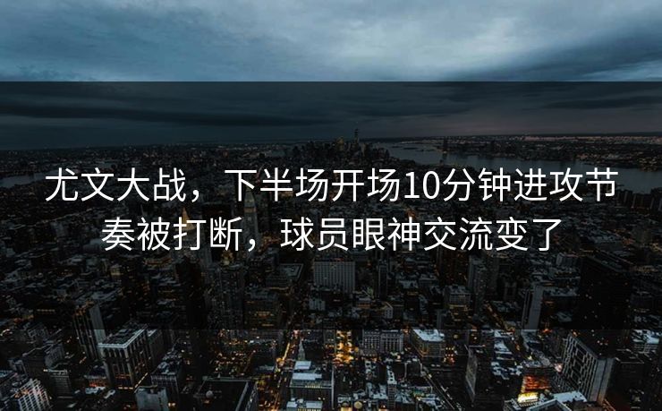尤文大战，下半场开场10分钟进攻节奏被打断，球员眼神交流变了